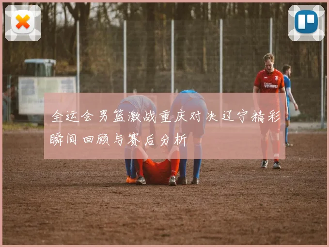 全运会男篮激战重庆对决辽宁精彩瞬间回顾与赛后分析