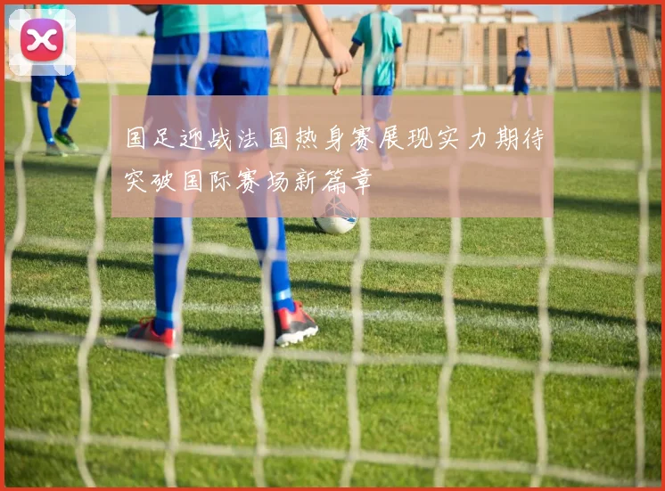 国足迎战法国热身赛展现实力期待突破国际赛场新篇章