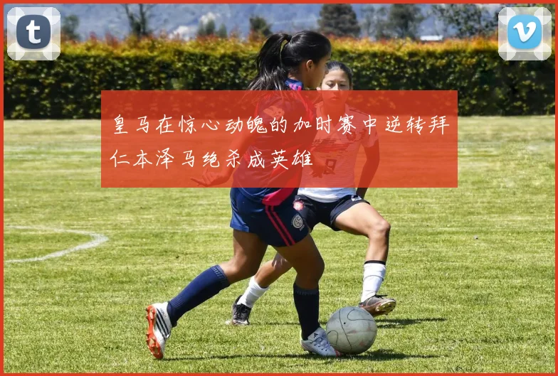 皇马在惊心动魄的加时赛中逆转拜仁本泽马绝杀成英雄