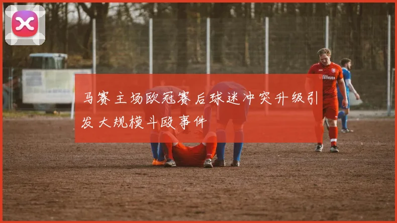 马赛主场欧冠赛后球迷冲突升级引发大规模斗殴事件