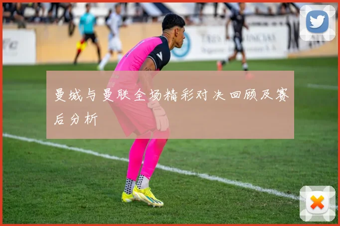 曼城与曼联全场精彩对决回顾及赛后分析
