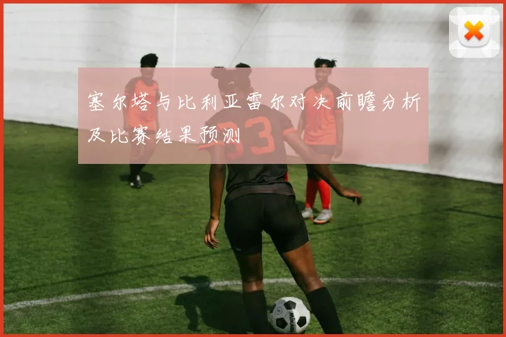 塞尔塔与比利亚雷尔对决前瞻分析及比赛结果预测