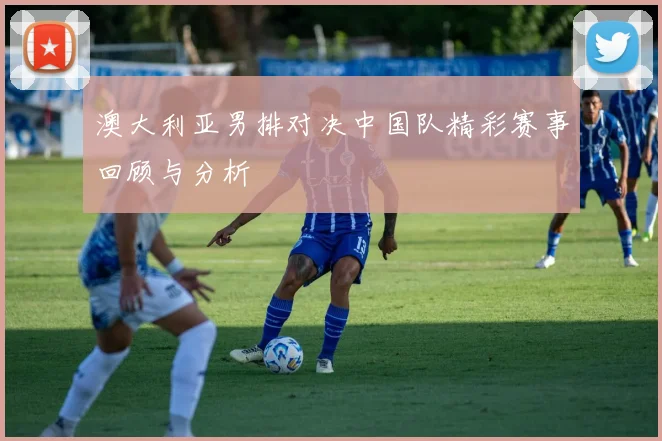 澳大利亚男排对决中国队精彩赛事回顾与分析