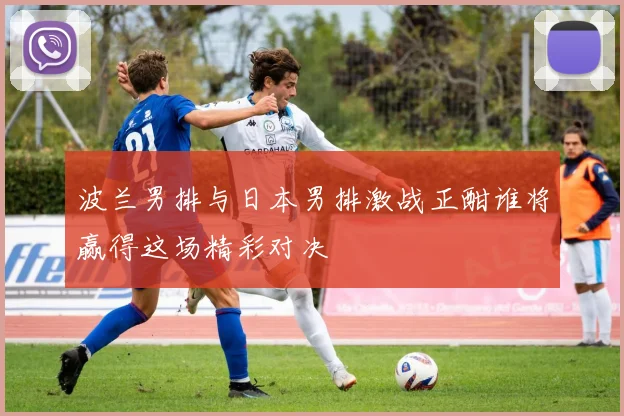 波兰男排与日本男排激战正酣谁将赢得这场精彩对决