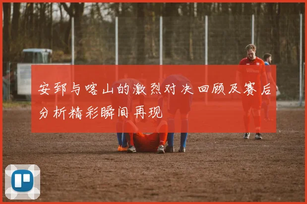 安郅与喀山的激烈对决回顾及赛后分析精彩瞬间再现