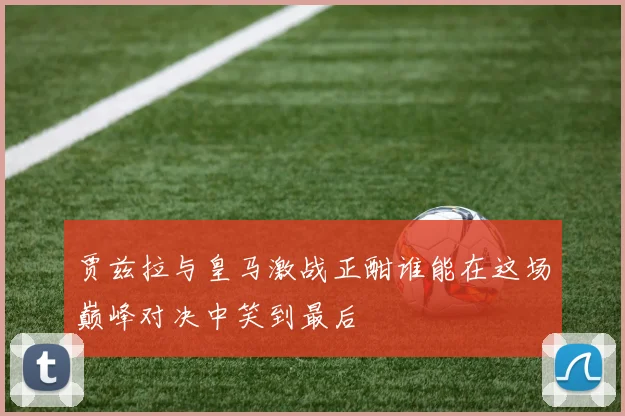 贾兹拉与皇马激战正酣谁能在这场巅峰对决中笑到最后
